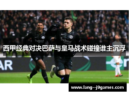 西甲经典对决巴萨与皇马战术碰撞谁主沉浮