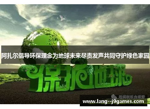 阿扎尔倡导环保理念为地球未来尽责发声共同守护绿色家园 阿扎尔倡导环保理念为地球未来尽责发声共同守护绿色家园