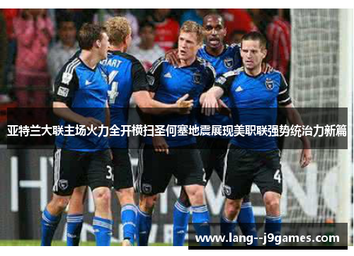 亚特兰大联主场火力全开横扫圣何塞地震展现美职联强势统治力新篇
