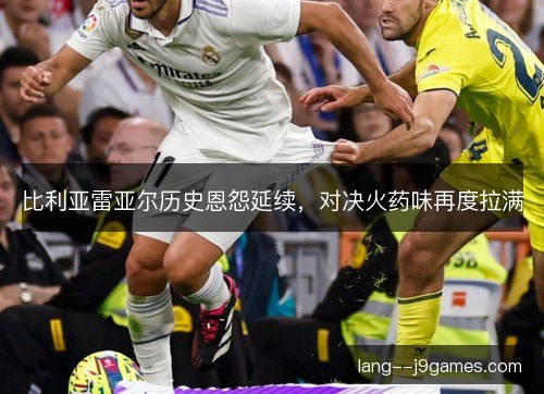 比利亚雷亚尔历史恩怨延续，对决火药味再度拉满